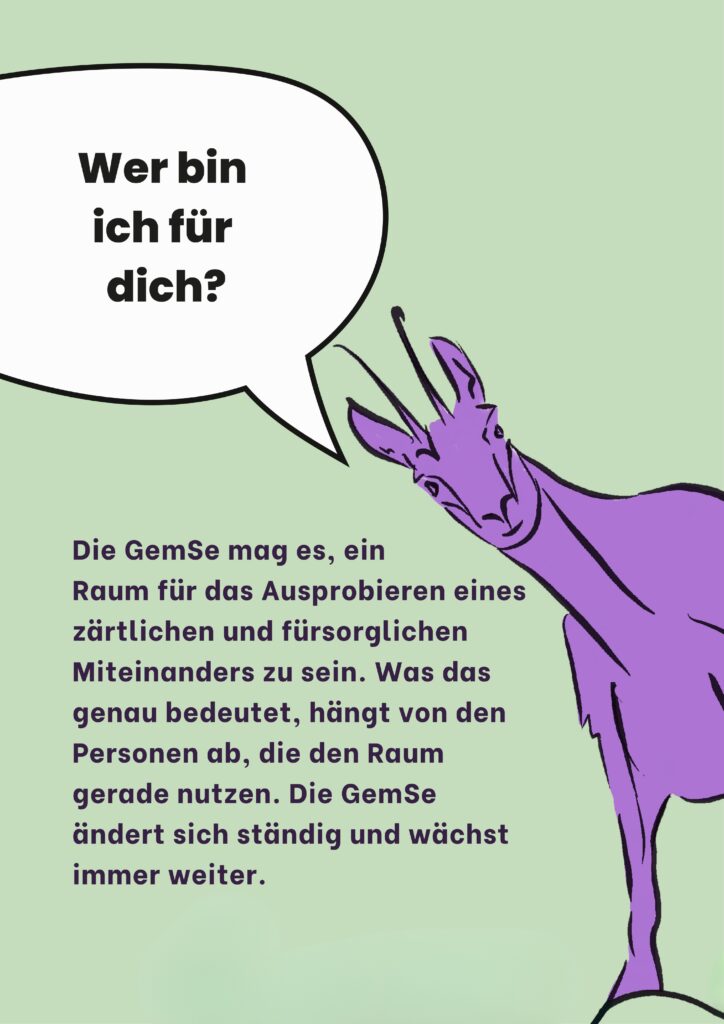 Wer bin ich für dich? Die GemSe mag es, ein Raum für das Ausprobieren eines zärtlichen und fürsorglichen Miteinanders zu sein. Was das genau bedeutet, hängt von den Personen ab, die den Raum gerade nutzen. Die GemSe ändert sich ständig und wächst immer weiter.
