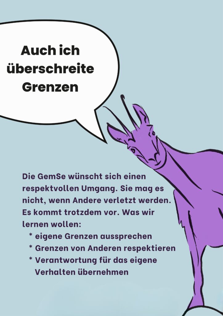 Auch ich überschreite Grenzen: Die GemSe wünscht sich einen respektvollen Umgang. Sie mag es nicht, wenn Andere verletzt werden. Es kommt trotzdem vor. Was wir lernen wollen: * eigene Grenzen aussprechen * Grenzen von Anderen respektieren * Verantwortung für das eigene Verhalten übernehmen