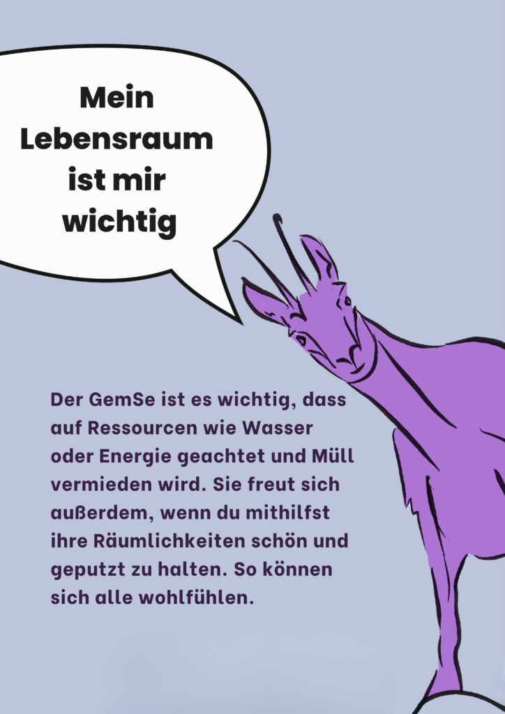 Mein Lebensraum ist mir wichtig: Der GemSe ist es wichtig, dass auf Ressourcen wie Wasser oder Energie geachtet und Müll vermieden wird. Sie freut sich außerdem, wenn du mit hilfst ihre Räumlichkeiten schön und geputzt zu halten. So können sich alle wohlfühlen.