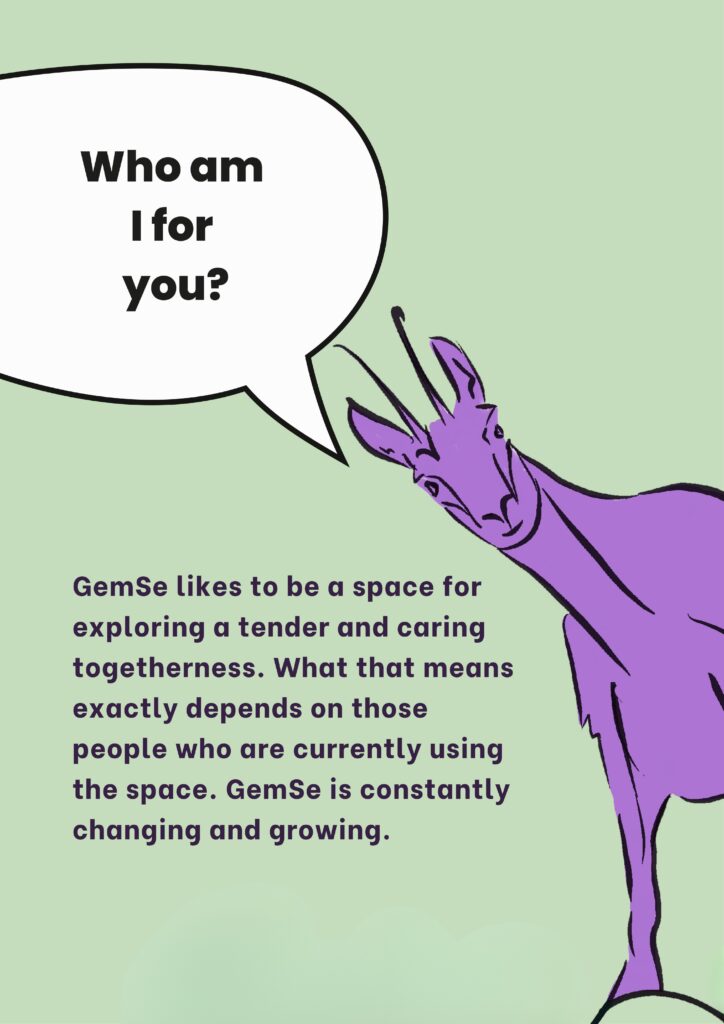 Who am I for you? GemSe likes to be a space for exploring a tender and caring togetherness. What 
that means exactly depends on those people who are currently using the space. GemSe is constantly changing and growing.