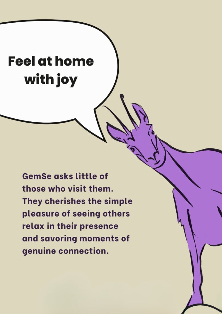 Feel at home with joy: GemSe asks little of those who visit them.
They cherishes the simple pleasure of seeing others relax in their presence and savoring moments of genuine connection.